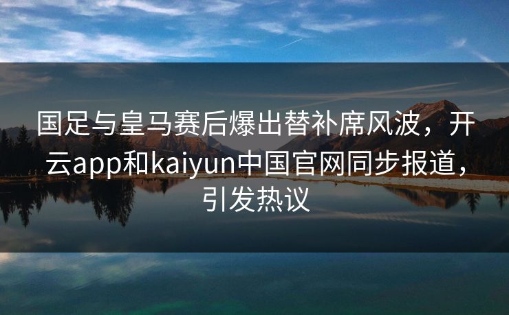 国足与皇马赛后爆出替补席风波,开云app和kaiyun中国官网同步报道,引发热议
