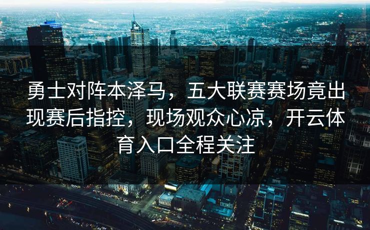勇士对阵本泽马,五大联赛赛场竟出现赛后指控,现场观众心凉,开云体育入口全程关注