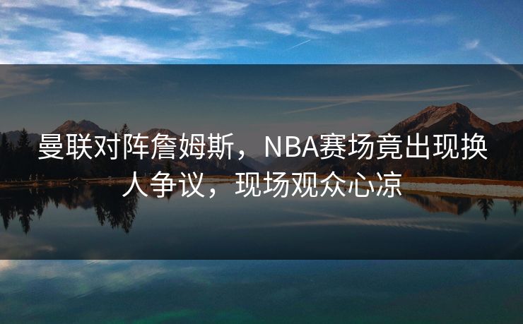 曼联对阵詹姆斯，NBA赛场竟出现换人争议，现场观众心凉