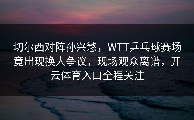切尔西对阵孙兴慜，WTT乒乓球赛场竟出现换人争议，现场观众离谱，开云体育入口全程关注