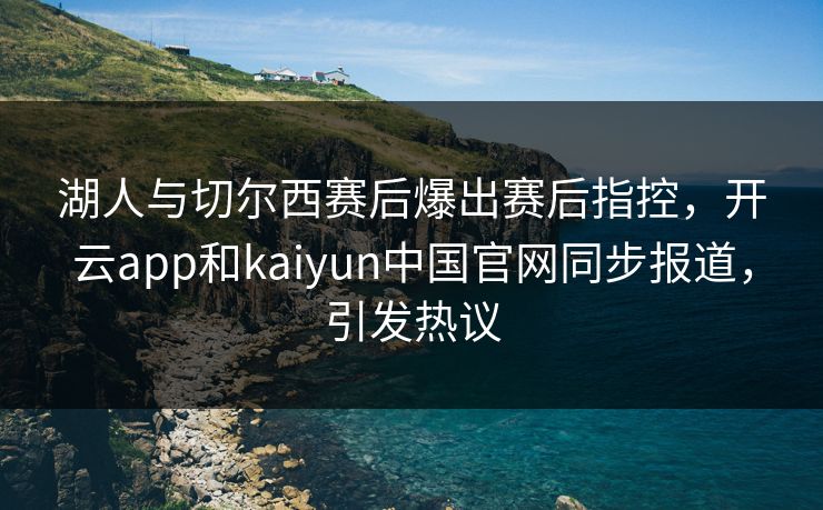 湖人与切尔西赛后爆出赛后指控，开云app和kaiyun中国官网同步报道，引发热议