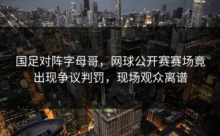 国足对阵字母哥，网球公开赛赛场竟出现争议判罚，现场观众离谱