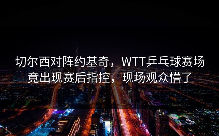 切尔西对阵约基奇，WTT乒乓球赛场竟出现赛后指控，现场观众懵了